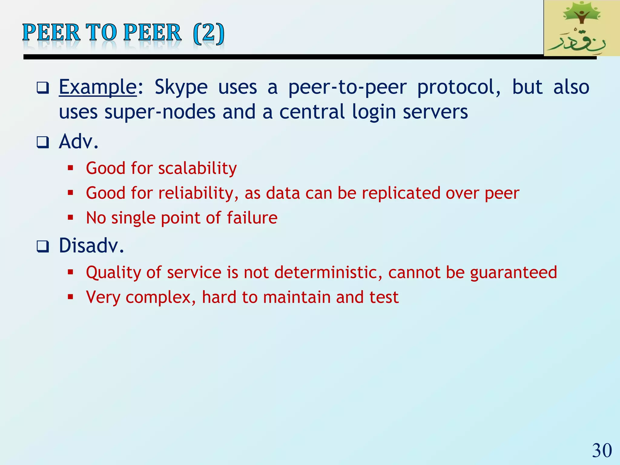30
 Example: Skype uses a peer-to-peer protocol, but also
uses super-nodes and a central login servers
 Adv.
 Good for scalability
 Good for reliability, as data can be replicated over peer
 No single point of failure
 Disadv.
 Quality of service is not deterministic, cannot be guaranteed
 Very complex, hard to maintain and test
 