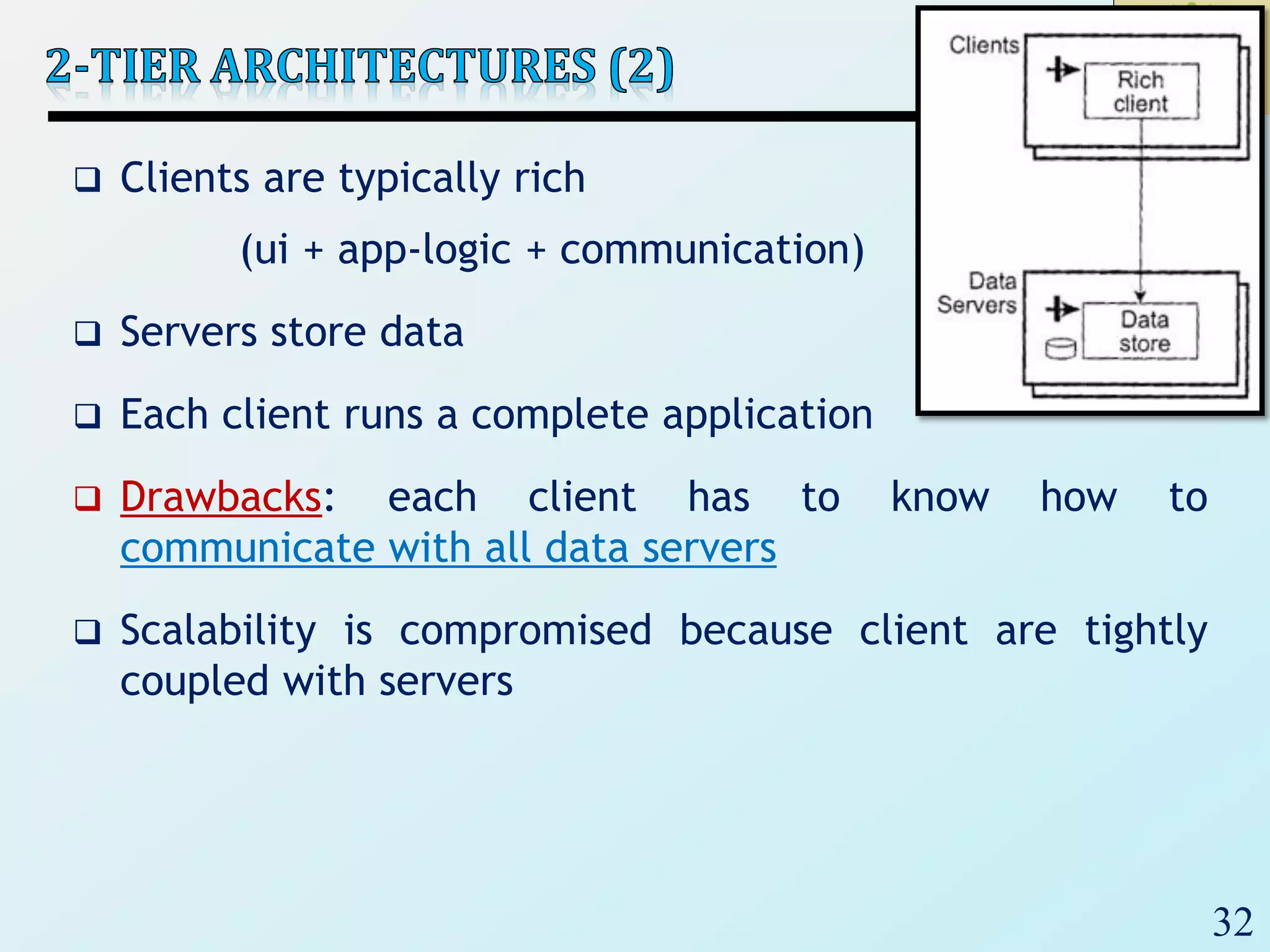 32
 Clients are typically rich
(ui + app-logic + communication)
 Servers store data
 Each client runs a complete application
 Drawbacks: each client has to know how to
communicate with all data servers
 Scalability is compromised because client are tightly
coupled with servers
 