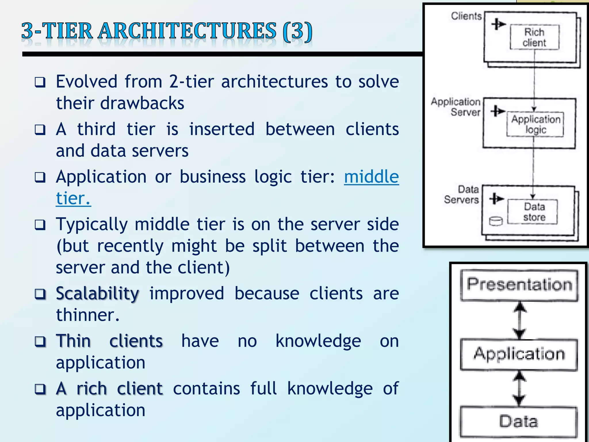 33
 Evolved from 2-tier architectures to solve
their drawbacks
 A third tier is inserted between clients
and data servers
 Application or business logic tier: middle
tier.
 Typically middle tier is on the server side
(but recently might be split between the
server and the client)
 Scalability improved because clients are
thinner.
 Thin clients have no knowledge on
application
 A rich client contains full knowledge of
application
 