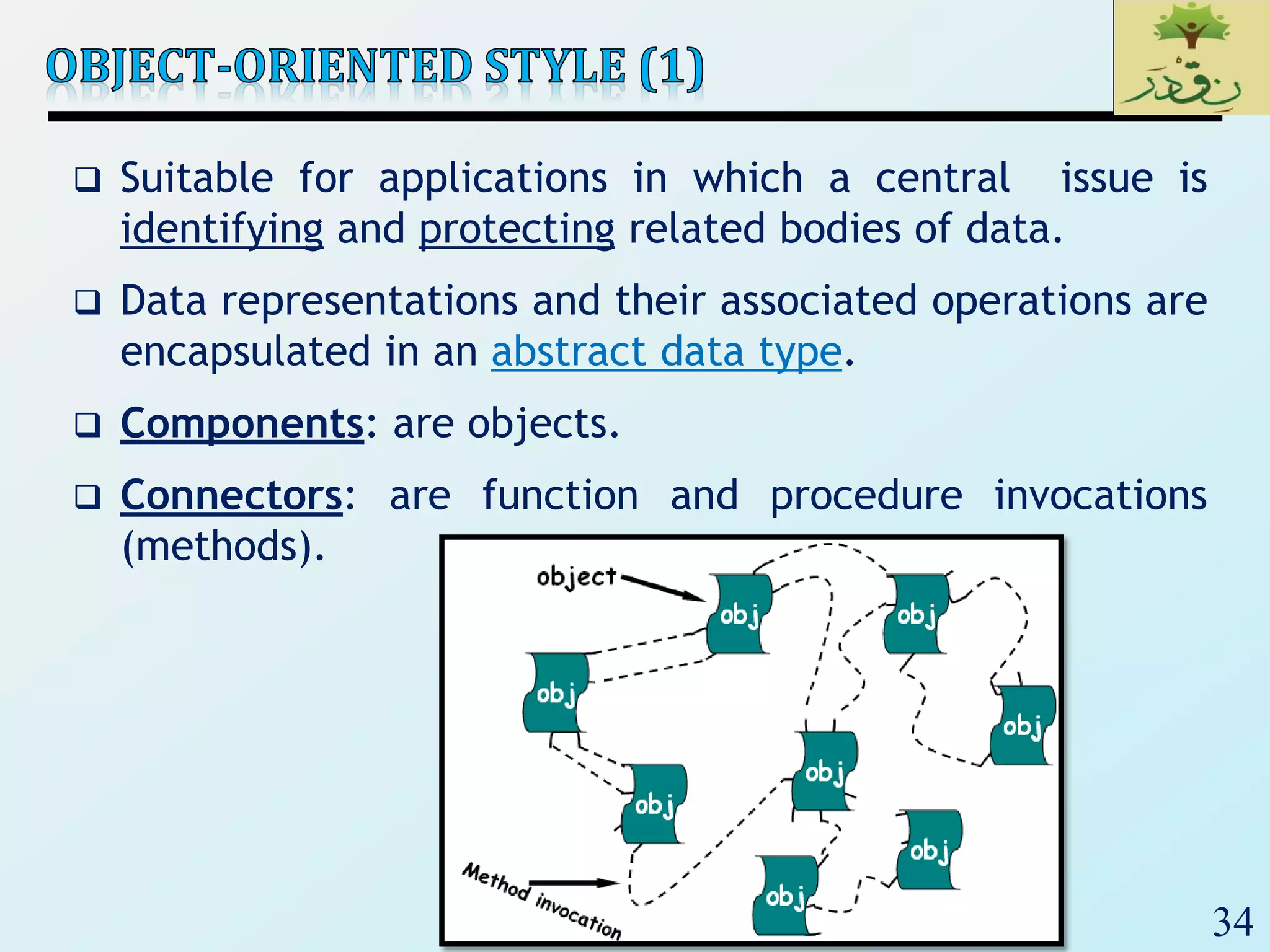 34
 Suitable for applications in which a central issue is
identifying and protecting related bodies of data.
 Data representations and their associated operations are
encapsulated in an abstract data type.
 Components: are objects.
 Connectors: are function and procedure invocations
(methods).
 