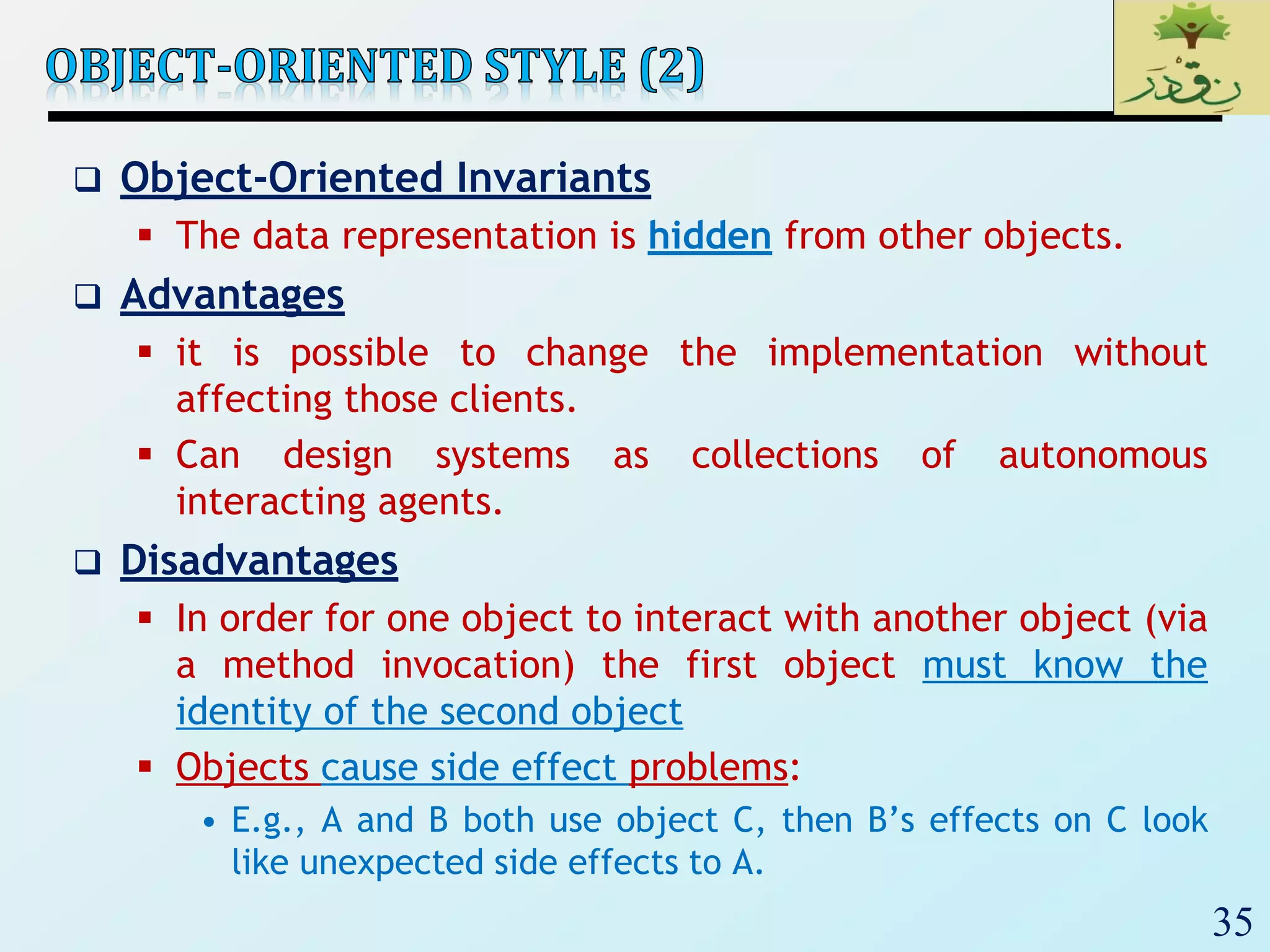 35
 Object-Oriented Invariants
 The data representation is hidden from other objects.
 Advantages
 it is possible to change the implementation without
affecting those clients.
 Can design systems as collections of autonomous
interacting agents.
 Disadvantages
 In order for one object to interact with another object (via
a method invocation) the first object must know the
identity of the second object
 Objects cause side effect problems:
• E.g., A and B both use object C, then B’s effects on C look
like unexpected side effects to A.
 