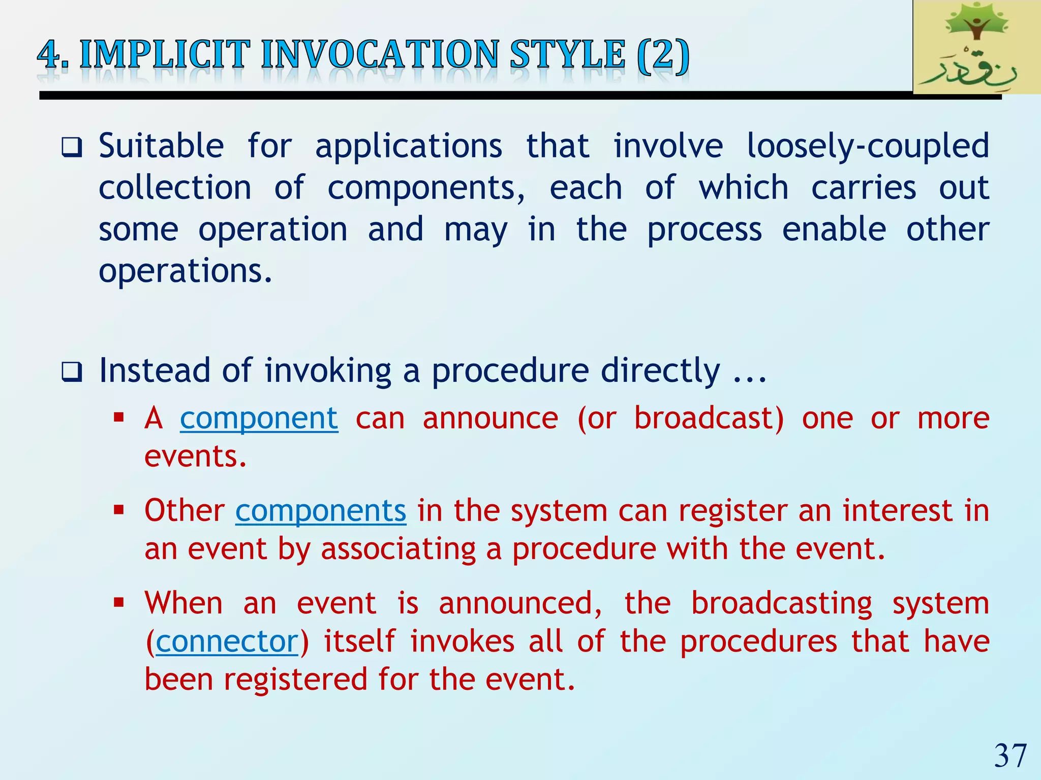 37
 Suitable for applications that involve loosely-coupled
collection of components, each of which carries out
some operation and may in the process enable other
operations.
 Instead of invoking a procedure directly ...
 A component can announce (or broadcast) one or more
events.
 Other components in the system can register an interest in
an event by associating a procedure with the event.
 When an event is announced, the broadcasting system
(connector) itself invokes all of the procedures that have
been registered for the event.
 