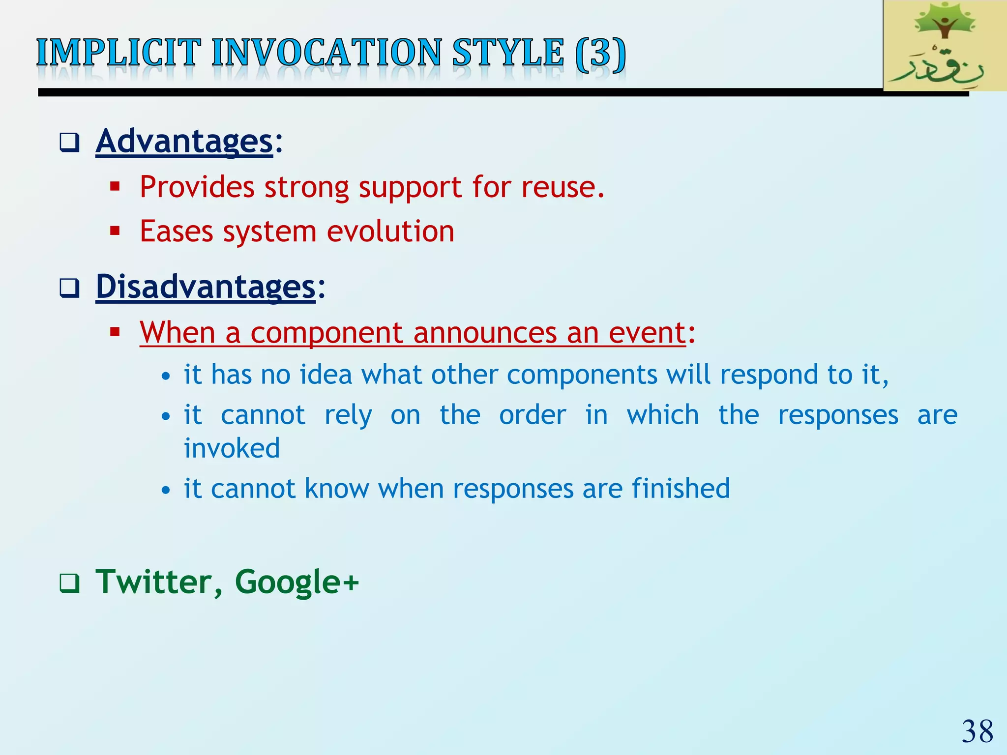 38
 Advantages:
 Provides strong support for reuse.
 Eases system evolution
 Disadvantages:
 When a component announces an event:
• it has no idea what other components will respond to it,
• it cannot rely on the order in which the responses are
invoked
• it cannot know when responses are finished
 Twitter, Google+
 