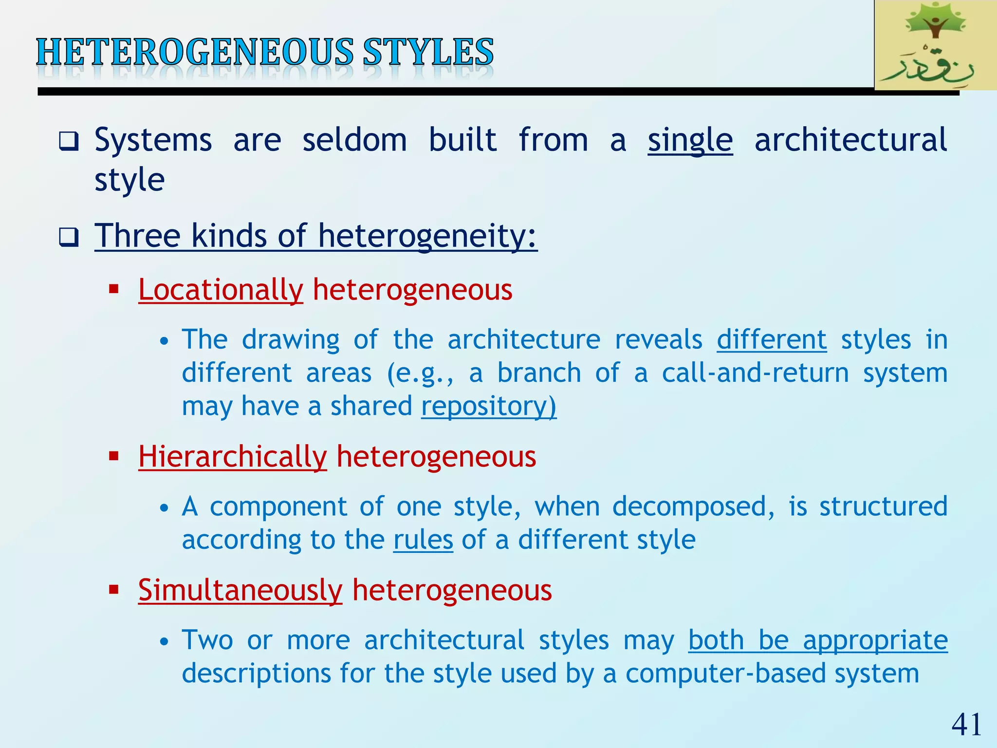 41
 Systems are seldom built from a single architectural
style
 Three kinds of heterogeneity:
 Locationally heterogeneous
• The drawing of the architecture reveals different styles in
different areas (e.g., a branch of a call-and-return system
may have a shared repository)
 Hierarchically heterogeneous
• A component of one style, when decomposed, is structured
according to the rules of a different style
 Simultaneously heterogeneous
• Two or more architectural styles may both be appropriate
descriptions for the style used by a computer-based system
 