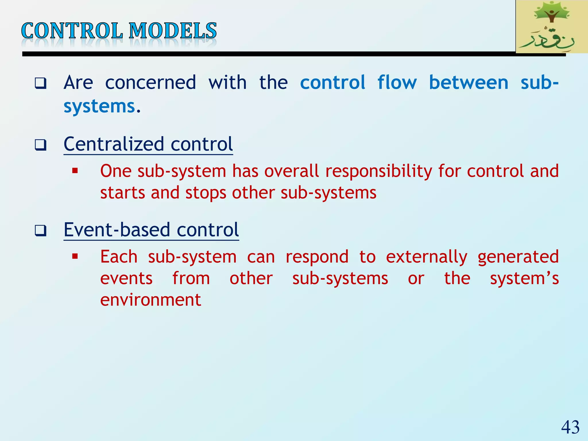 43
 Are concerned with the control flow between sub-
systems.
 Centralized control
 One sub-system has overall responsibility for control and
starts and stops other sub-systems
 Event-based control
 Each sub-system can respond to externally generated
events from other sub-systems or the system’s
environment
 