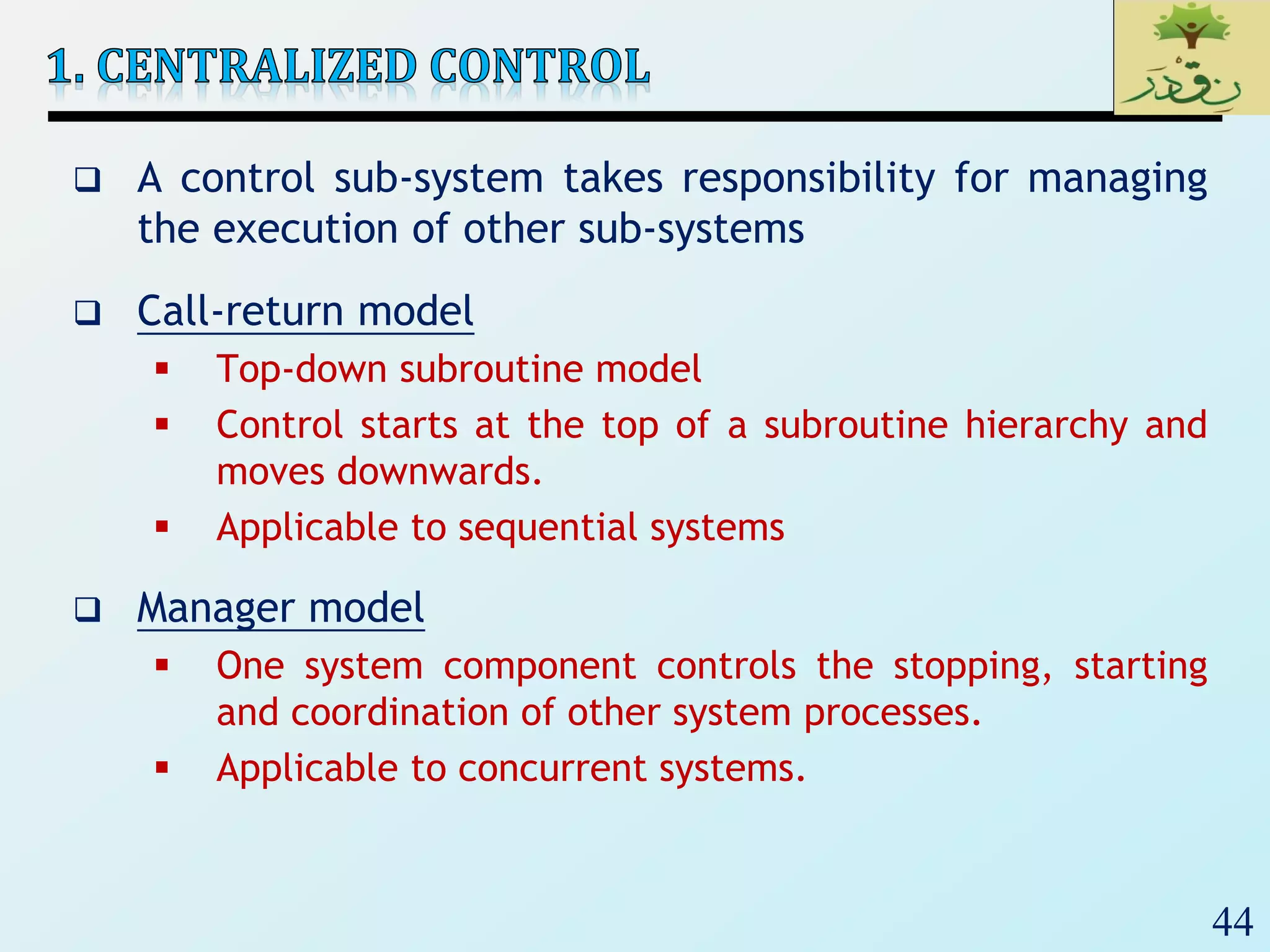 44
 A control sub-system takes responsibility for managing
the execution of other sub-systems
 Call-return model
 Top-down subroutine model
 Control starts at the top of a subroutine hierarchy and
moves downwards.
 Applicable to sequential systems
 Manager model
 One system component controls the stopping, starting
and coordination of other system processes.
 Applicable to concurrent systems.
 