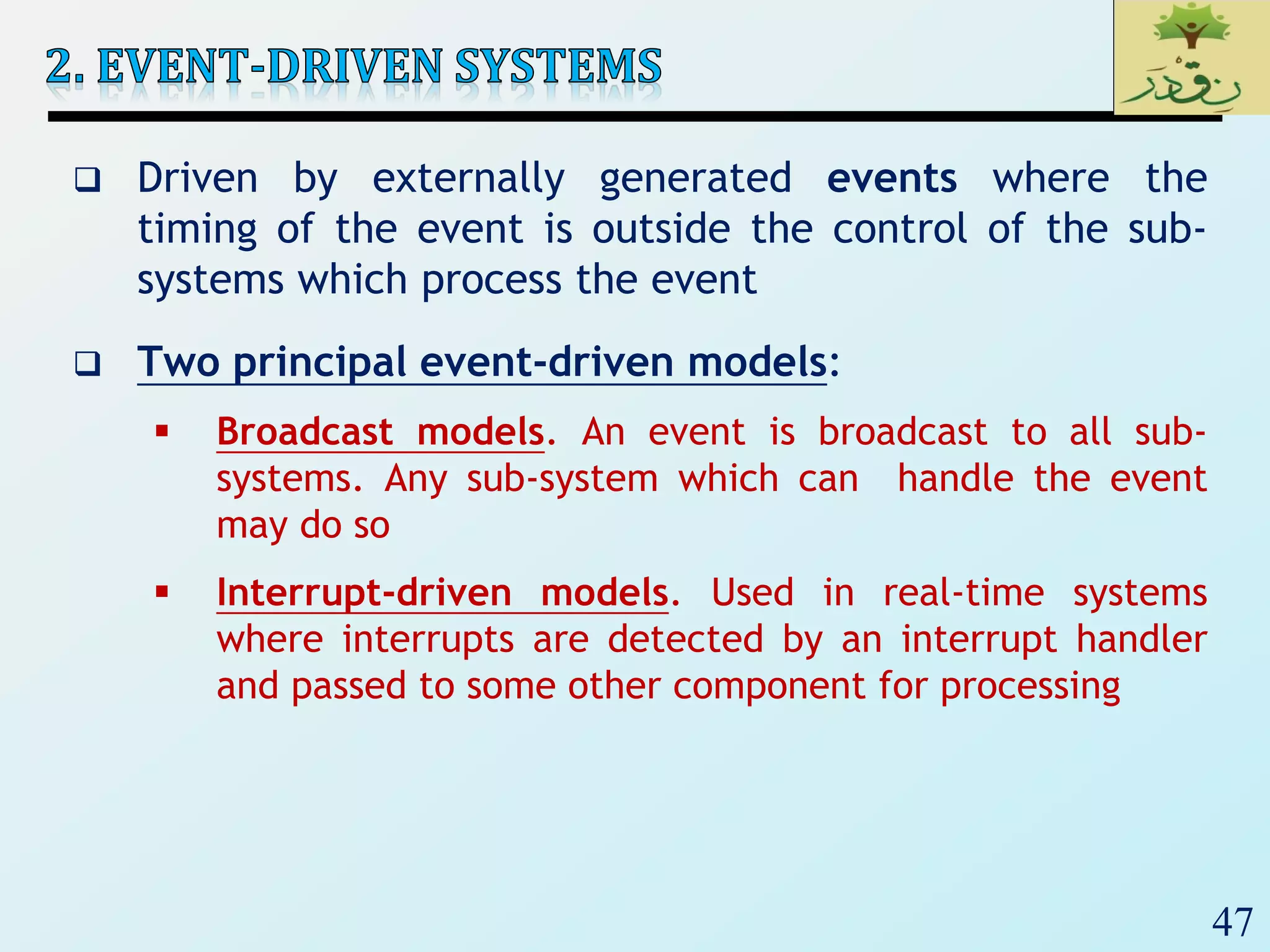 47
 Driven by externally generated events where the
timing of the event is outside the control of the sub-
systems which process the event
 Two principal event-driven models:
 Broadcast models. An event is broadcast to all sub-
systems. Any sub-system which can handle the event
may do so
 Interrupt-driven models. Used in real-time systems
where interrupts are detected by an interrupt handler
and passed to some other component for processing
 
