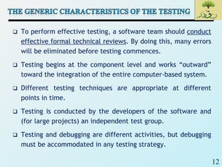 12
 To perform effective testing, a software team should conduct
effective formal technical reviews. By doing this, many errors
will be eliminated before testing commences.
 Testing begins at the component level and works “outward”
toward the integration of the entire computer-based system.
 Different testing techniques are appropriate at different
points in time.
 Testing is conducted by the developers of the software and
(for large projects) an independent test group.
 Testing and debugging are different activities, but debugging
must be accommodated in any testing strategy.
 