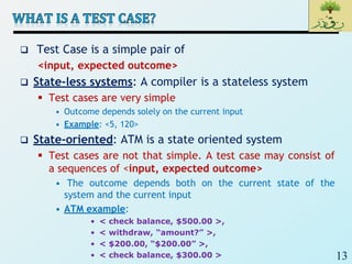 13
 Test Case is a simple pair of
<input, expected outcome>
 State-less systems: A compiler is a stateless system
 Test cases are very simple
• Outcome depends solely on the current input
• Example: <5, 120>
 State-oriented: ATM is a state oriented system
 Test cases are not that simple. A test case may consist of
a sequences of <input, expected outcome>
• The outcome depends both on the current state of the
system and the current input
• ATM example:
• < check balance, $500.00 >,
• < withdraw, “amount?” >,
• < $200.00, “$200.00” >,
• < check balance, $300.00 >
 