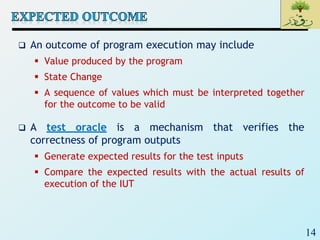 14
 An outcome of program execution may include
 Value produced by the program
 State Change
 A sequence of values which must be interpreted together
for the outcome to be valid
 A test oracle is a mechanism that verifies the
correctness of program outputs
 Generate expected results for the test inputs
 Compare the expected results with the actual results of
execution of the IUT
 