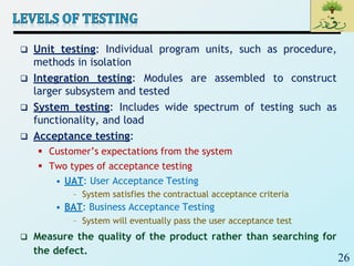 26
 Unit testing: Individual program units, such as procedure,
methods in isolation
 Integration testing: Modules are assembled to construct
larger subsystem and tested
 System testing: Includes wide spectrum of testing such as
functionality, and load
 Acceptance testing:
 Customer’s expectations from the system
 Two types of acceptance testing
• UAT: User Acceptance Testing
– System satisfies the contractual acceptance criteria
• BAT: Business Acceptance Testing
– System will eventually pass the user acceptance test
 Measure the quality of the product rather than searching for
the defect.
 