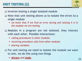 28
 Involves testing a single isolated module
 Note that unit testing allows us to isolate the errors to a
single module
 we know that if we find an error during unit testing it is in
the module we are testing
 Modules in a program are not isolated, they interact
with each other. Possible interactions:
 calling procedures in other modules
 receiving procedure calls from other modules
 sharing variables
 For unit testing we need to isolate the module we want
to test, we do this using two things
 drivers and stubs
 