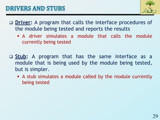 29
 Driver: A program that calls the interface procedures of
the module being tested and reports the results
 A driver simulates a module that calls the module
currently being tested
 Stub: A program that has the same interface as a
module that is being used by the module being tested,
but is simpler.
 A stub simulates a module called by the module currently
being tested
 