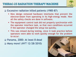 3
 Excessive radiation killed patients (1985-87)
 New design removed hardware interlocks that prevent the
electron-beam from operating in its high-energy mode. Now
all the safety checks are done in software.
 The equipment control task did not properly synchronize with
the operator interface task, so that race conditions occurred
if the operator changed the setup too quickly.
 This was missed during testing, since it took practice before
operators were able to work quickly enough for the problem
to occur.
 Panama, 2000: At least 8 dead
 Many more! (NYT 12/28/2010)
 