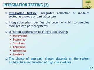 32
 Integration testing: Integrated collection of modules
tested as a group or partial system
 Integration plan specifies the order in which to combine
modules into partial systems
 Different approaches to integration testing:
 Incremental
 Bottom-up
 Top-down
 Regression
 Smoke test
 Sandwich
 The choice of approach chosen depends on the system
architecture and location of high risk modules
 
