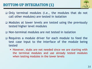 35
 Only terminal modules (i.e., the modules that do not
call other modules) are tested in isolation
 Modules at lower levels are tested using the previously
tested higher level modules
 Non-terminal modules are not tested in isolation
 Requires a module driver for each module to feed the
test case input to the interface of the module being
tested
 However, stubs are not needed since we are starting with
the terminal modules and use already tested modules
when testing modules in the lower levels
 