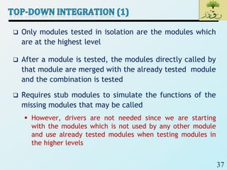 37
 Only modules tested in isolation are the modules which
are at the highest level
 After a module is tested, the modules directly called by
that module are merged with the already tested module
and the combination is tested
 Requires stub modules to simulate the functions of the
missing modules that may be called
 However, drivers are not needed since we are starting
with the modules which is not used by any other module
and use already tested modules when testing modules in
the higher levels
 