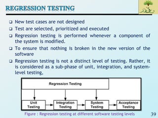 39
 New test cases are not designed
 Test are selected, prioritized and executed
 Regression testing is performed whenever a component of
the system is modified.
 To ensure that nothing is broken in the new version of the
software
 Regression testing is not a distinct level of testing. Rather, it
is considered as a sub-phase of unit, integration, and system-
level testing,
Figure : Regression testing at different software testing levels
 