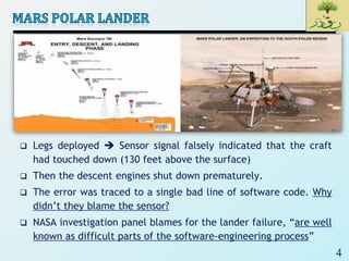 4
 Legs deployed  Sensor signal falsely indicated that the craft
had touched down (130 feet above the surface)
 Then the descent engines shut down prematurely.
 The error was traced to a single bad line of software code. Why
didn’t they blame the sensor?
 NASA investigation panel blames for the lander failure, “are well
known as difficult parts of the software-engineering process”
 