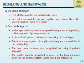 40
 Big-bang Approach
 First all the modules are individually tested
 Next all those modules are put together to construct the entire
system which is tested as a whole
 Sandwich Approach
 In this approach a system is integrated using a mix of top-down,
bottom-up, and big-bang approaches
 A hierarchical system is viewed as consisting of three layers
 The bottom-up approach is applied to integrate the modules in
the bottom-layer
 The top layer modules are integrated by using top-down
approach
 The middle layer is integrated by using the big-bang approach
after the top and the bottom layers have been integrated
 
