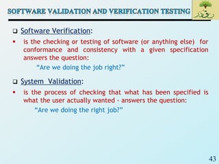 43
 Software Verification:
 is the checking or testing of software (or anything else) for
conformance and consistency with a given specification
answers the question:
“Are we doing the job right?”
 System Validation:
 is the process of checking that what has been specified is
what the user actually wanted - answers the question:
“Are we doing the right job?”
 