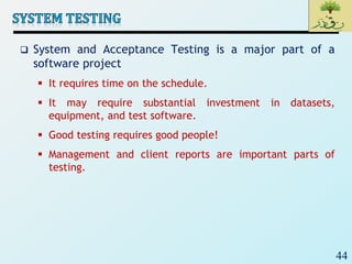 44
 System and Acceptance Testing is a major part of a
software project
 It requires time on the schedule.
 It may require substantial investment in datasets,
equipment, and test software.
 Good testing requires good people!
 Management and client reports are important parts of
testing.
 
