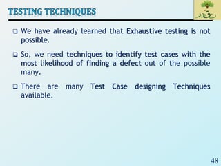 48
 We have already learned that Exhaustive testing is not
possible.
 So, we need techniques to identify test cases with the
most likelihood of finding a defect out of the possible
many.
 There are many Test Case designing Techniques
available.
 