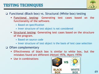 49
 Functional (Black box) vs. Structural (White box) testing
 Functional testing: Generating test cases based on the
functionality of the software.
• Based on specification
• Inner structure of test object is not considered
 Structural testing: Generating test cases based on the structure
of the program.
• Based on source code
• Inner structure of test object is the basis of test case selection
 Often complementary
 Effectiveness of black box is similar to white box, but the
mistakes found are different (Hetzel 1976, Myers 1978)
 Use in combinations
 
