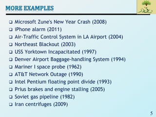 5
 Microsoft Zune's New Year Crash (2008)
 iPhone alarm (2011)
 Air-Traffic Control System in LA Airport (2004)
 Northeast Blackout (2003)
 USS Yorktown Incapacitated (1997)
 Denver Airport Baggage-handling System (1994)
 Mariner I space probe (1962)
 AT&T Network Outage (1990)
 Intel Pentium floating point divide (1993)
 Prius brakes and engine stalling (2005)
 Soviet gas pipeline (1982)
 Iran centrifuges (2009)
 