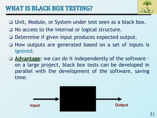 51
 Unit, Module, or System under test seen as a black box.
 No access to the internal or logical structure.
 Determine if given input produces expected output.
 How outputs are generated based on a set of inputs is
ignored.
 Advantage: we can do it independently of the software –
on a large project, black box tests can be developed in
parallel with the development of the software, saving
time.
Input Output
 