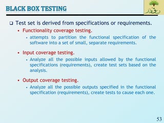 53
 Test set is derived from specifications or requirements.
 Functionality coverage testing.
• attempts to partition the functional specification of the
software into a set of small, separate requirements.
 Input coverage testing.
• Analyze all the possible inputs allowed by the functional
specifications (requirements), create test sets based on the
analysis.
 Output coverage testing.
• Analyze all the possible outputs specified in the functional
specification (requirements), create tests to cause each one.
 