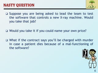 6
 Suppose you are being asked to lead the team to test
the software that controls a new X-ray machine. Would
you take that job?
 Would you take it if you could name your own price?
 What if the contract says you’ll be charged with murder
in case a patient dies because of a mal-functioning of
the software?
 