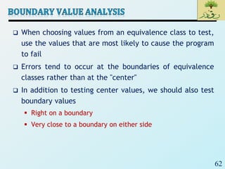 62
 When choosing values from an equivalence class to test,
use the values that are most likely to cause the program
to fail
 Errors tend to occur at the boundaries of equivalence
classes rather than at the "center"
 In addition to testing center values, we should also test
boundary values
 Right on a boundary
 Very close to a boundary on either side
 