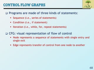 68
 Programs are made of three kinds of statements:
 Sequence (i.e., series of statements)
 Condition (i.e., if statement)
 Iteration (i.e., while, for, repeat statements)
 CFG: visual representation of flow of control
 Node represents a sequence of statements with single entry and
single exit
 Edge represents transfer of control from one node to another
 