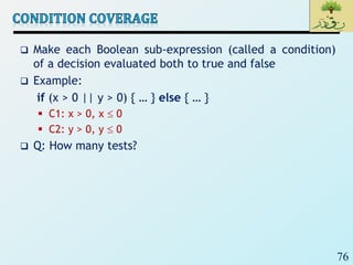 76
 Make each Boolean sub-expression (called a condition)
of a decision evaluated both to true and false
 Example:
if (x > 0 || y > 0) { … } else { … }
 C1: x > 0, x  0
 C2: y > 0, y  0
 Q: How many tests?
 