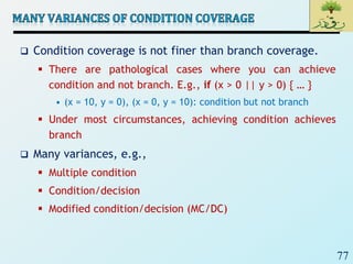 77
 Condition coverage is not finer than branch coverage.
 There are pathological cases where you can achieve
condition and not branch. E.g., if (x > 0 || y > 0) { … }
• (x = 10, y = 0), (x = 0, y = 10): condition but not branch
 Under most circumstances, achieving condition achieves
branch
 Many variances, e.g.,
 Multiple condition
 Condition/decision
 Modified condition/decision (MC/DC)
 