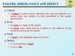 8
 Failure
 A failure is said to occur whenever the external behavior of a
system does not conform to that prescribed in the system
specification
 Error
 An error is a state of the system.
 An error state could lead to a failure in the absence of any
corrective action by the system
 Fault
 A fault is the adjudged cause of an error
 Defect
 It is synonymous of fault
 It a.k.a. bug
 