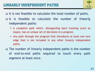 83
 It is not feasible to calculate the total number of paths.
 It is feasible to calculate the number of linearly
independent paths:
 A complete path which, disregarding back tracking (such as
loops), has an unique set of decisions in a program.
 Any path through the program that introduces at least one new
edge that is not included in any other linearly independent
paths.
 The number of linearly independent paths is the number
of end-to-end paths required to touch every path
segment at least once.
 