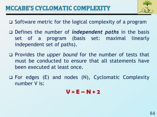 84
 Software metric for the logical complexity of a program
 Defines the number of independent paths in the basis
set of a program (basis set: maximal linearly
independent set of paths).
 Provides the upper bound for the number of tests that
must be conducted to ensure that all statements have
been executed at least once.
 For edges (E) and nodes (N), Cyclomatic Complexity
number V is:
V = E – N + 2
 