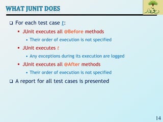 14
 For each test case t:
 JUnit executes all @Before methods
• Their order of execution is not specified
 JUnit executes t
• Any exceptions during its execution are logged
 JUnit executes all @After methods
• Their order of execution is not specified
 A report for all test cases is presented
 