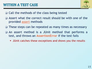 15
 Call the methods of the class being tested
 Assert what the correct result should be with one of the
provided assert methods
 These steps can be repeated as many times as necessary
 An assert method is a JUnit method that performs a
test, and throws an AssertionError if the test fails
 JUnit catches these exceptions and shows you the results
 