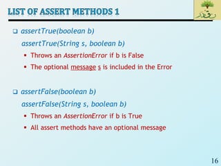 16
 assertTrue(boolean b)
assertTrue(String s, boolean b)
 Throws an AssertionError if b is False
 The optional message s is included in the Error
 assertFalse(boolean b)
assertFalse(String s, boolean b)
 Throws an AssertionError if b is True
 All assert methods have an optional message
 