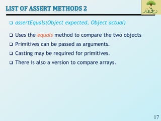 17
 assertEquals(Object expected, Object actual)
 Uses the equals method to compare the two objects
 Primitives can be passed as arguments.
 Casting may be required for primitives.
 There is also a version to compare arrays.
 