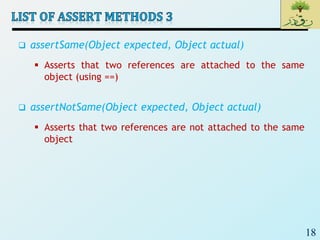 18
 assertSame(Object expected, Object actual)
 Asserts that two references are attached to the same
object (using ==)
 assertNotSame(Object expected, Object actual)
 Asserts that two references are not attached to the same
object
 