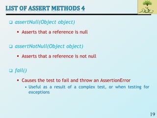 19
 assertNull(Object object)
 Asserts that a reference is null
 assertNotNull(Object object)
 Asserts that a reference is not null
 fail()
 Causes the test to fail and throw an AssertionError
• Useful as a result of a complex test, or when testing for
exceptions
 