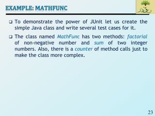 23
 To demonstrate the power of JUnit let us create the
simple Java class and write several test cases for it.
 The class named MathFunc has two methods: factorial
of non-negative number and sum of two integer
numbers. Also, there is a counter of method calls just to
make the class more complex.
 