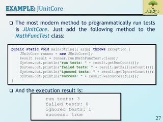 27
JUnitCore
 The most modern method to programmatically run tests
is JUnitCore. Just add the following method to the
MathFuncTest class:
 And the execution result is:
 
