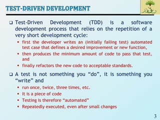 3
 Test-Driven Development (TDD) is a software
development process that relies on the repetition of a
very short development cycle:
 first the developer writes an (initially failing test) automated
test case that defines a desired improvement or new function,
 then produces the minimum amount of code to pass that test,
and
 finally refactors the new code to acceptable standards.
 A test is not something you “do”, it is something you
“write” and
 run once, twice, three times, etc.
 It is a piece of code
 Testing is therefore “automated”
 Repeatedly executed, even after small changes
 