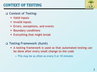 5
 Context of Testing:
 Valid inputs
 Invalid inputs
 Errors, exceptions, and events
 Boundary conditions
 Everything that might break
 Testing Framework (Xunit)
 A testing framework is used so that automated testing can
be done after every small change to the code
• This may be as often as every 5 or 10 minutes
 