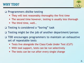 6
 Programmers dislike testing
 They will test reasonably thoroughly the first time
 The second time however, testing is usually less thorough
 The third time, well..
 Testing is considered a “boring” task
 Testing might be the job of another department/person
 TDD encourages programmers to maintain an exhaustive
set of repeatable tests
 Tests live alongside the Class/Code Under Test (CUT)
 With tool support, tests can be run selectively
 The tests can be run after every single change
 